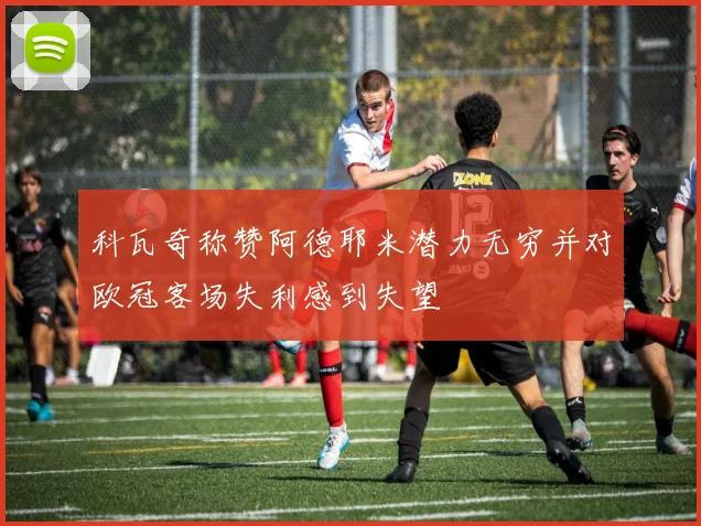 科瓦奇称赞阿德耶米潜力无穷并对欧冠客场失利感到失望
