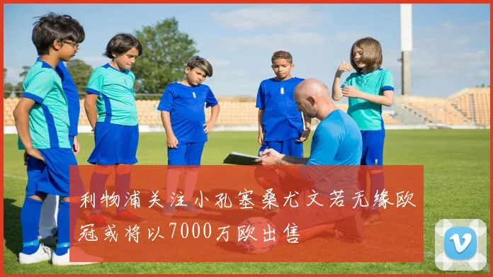 利物浦关注小孔塞桑尤文若无缘欧冠或将以7000万欧出售