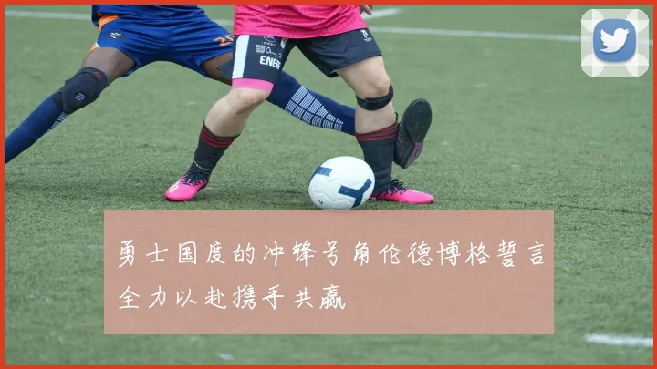 勇士国度的冲锋号角伦德博格誓言全力以赴携手共赢