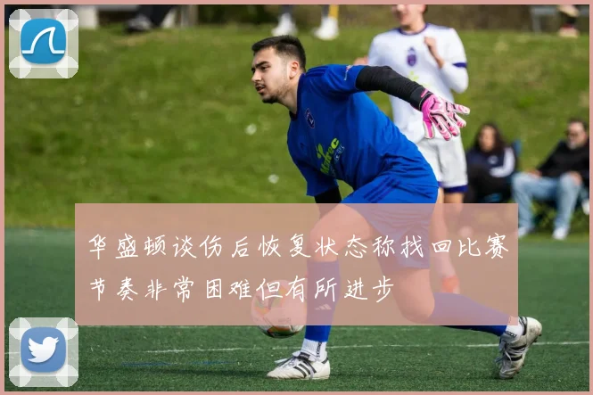 华盛顿谈伤后恢复状态称找回比赛节奏非常困难但有所进步