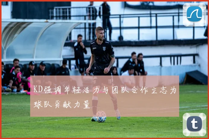 KD强调年轻活力与团队合作立志为球队贡献力量