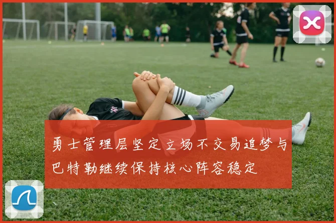 勇士管理层坚定立场不交易追梦与巴特勒继续保持核心阵容稳定