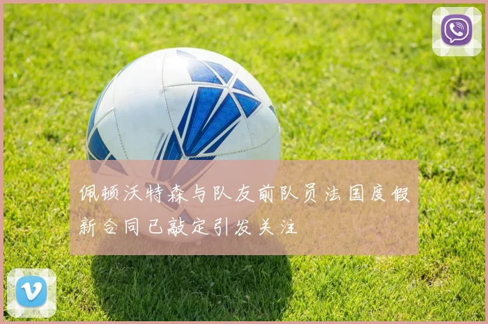 佩顿沃特森与队友前队员法国度假新合同已敲定引发关注