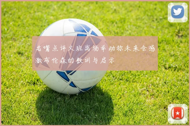 名嘴点评文班离场举动称未来会感激布伦森的教训与启示