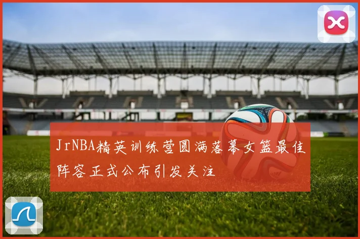 JrNBA精英训练营圆满落幕女篮最佳阵容正式公布引发关注