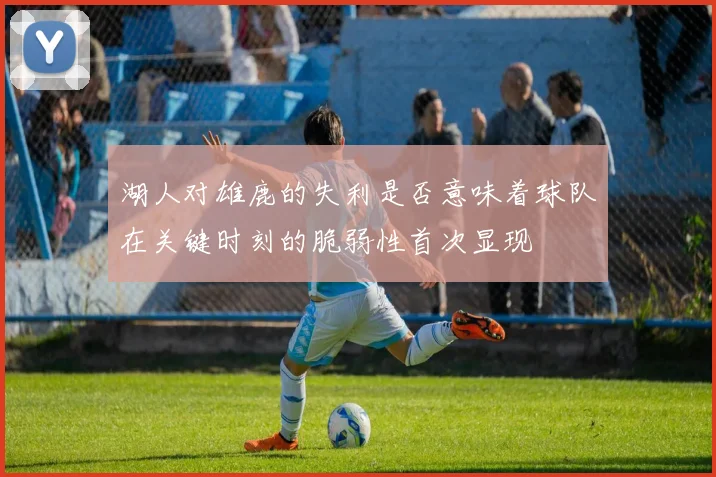 湖人对雄鹿的失利是否意味着球队在关键时刻的脆弱性首次显现