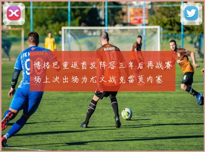 博格巴重返首发阵容三年后再战赛场上次出场为尤文战克雷莫内塞
