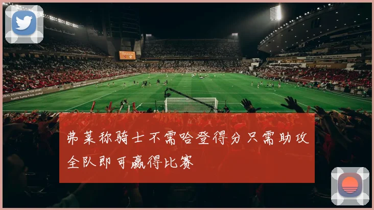 弗莱称骑士不需哈登得分只需助攻全队即可赢得比赛