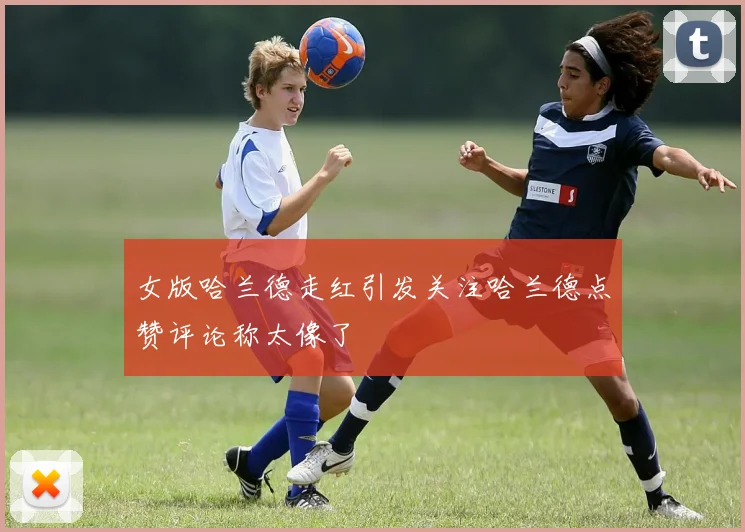 女版哈兰德走红引发关注哈兰德点赞评论称太像了
