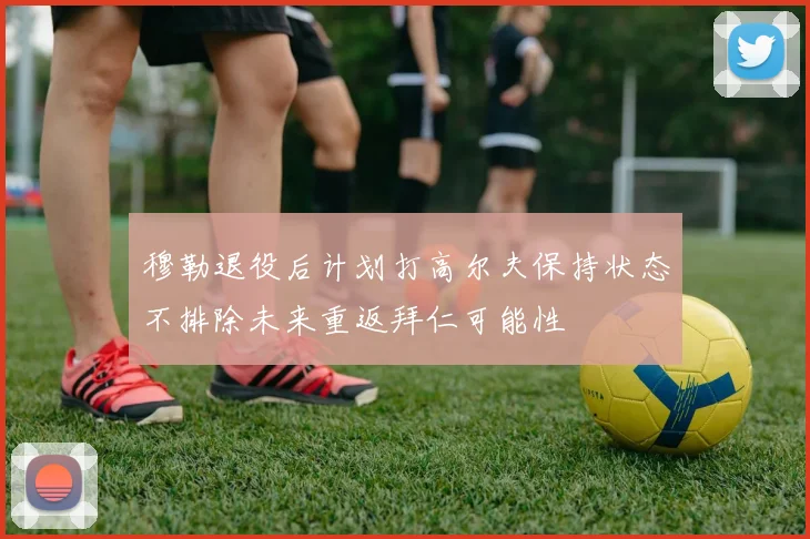 穆勒退役后计划打高尔夫保持状态不排除未来重返拜仁可能性