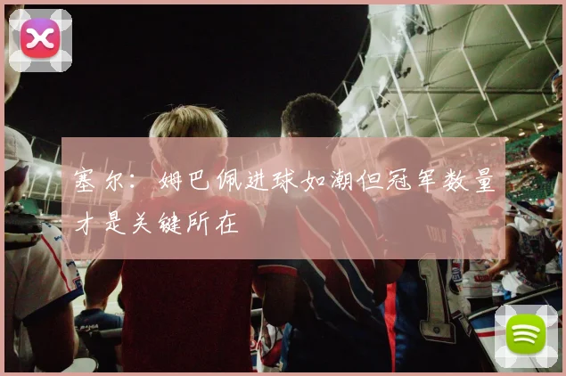 塞尔：姆巴佩进球如潮但冠军数量才是关键所在
