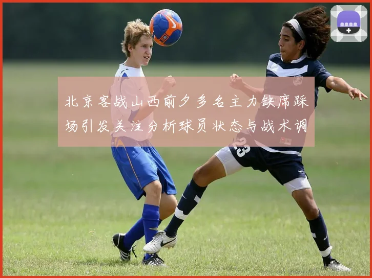 北京客战山西前夕多名主力缺席踩场引发关注分析球员状态与战术调整
