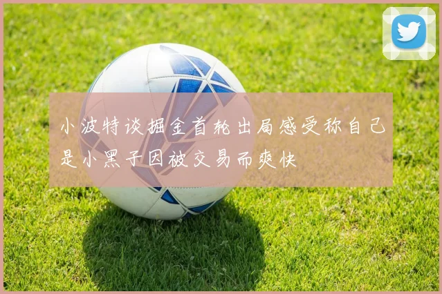 小波特谈掘金首轮出局感受称自己是小黑子因被交易而爽快