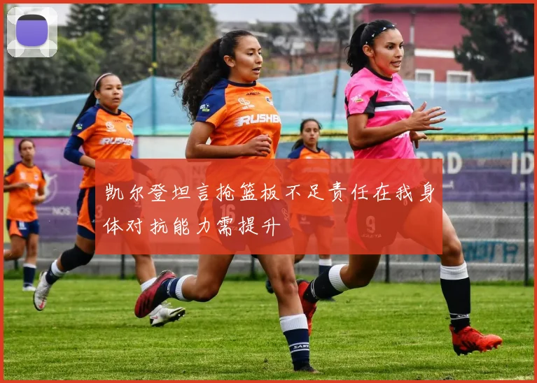 凯尔登坦言抢篮板不足责任在我身体对抗能力需提升