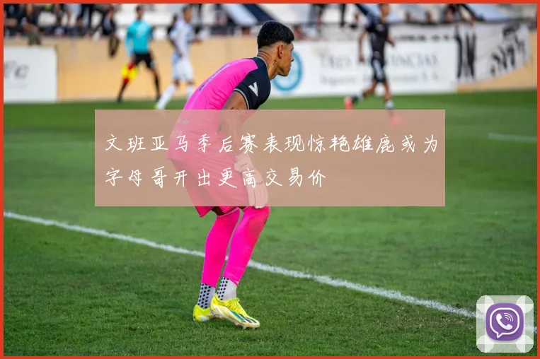 文班亚马季后赛表现惊艳雄鹿或为字母哥开出更高交易价