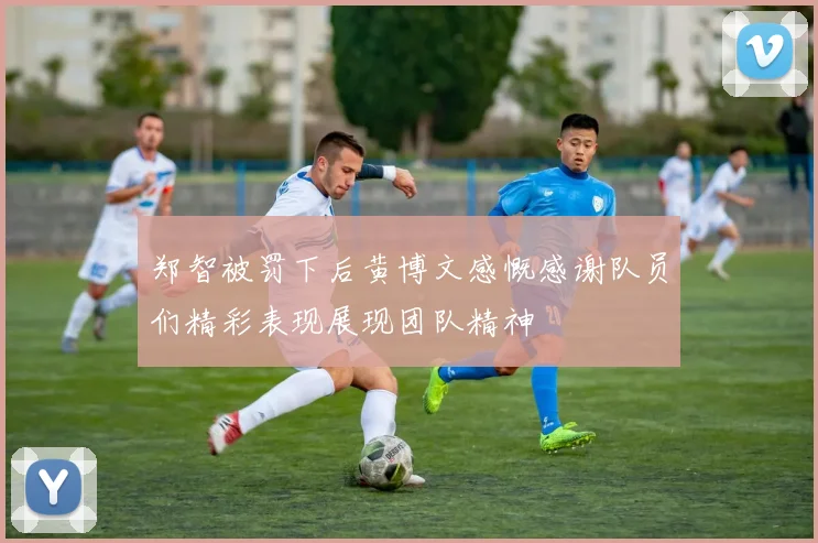 郑智被罚下后黄博文感慨感谢队员们精彩表现展现团队精神