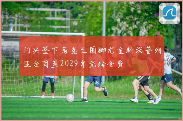 门兴签下乌克兰国脚尤金科诺普利亚合同至2029年无转会费