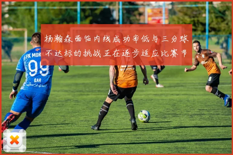 杨瀚森面临内线成功率低与三分球不达标的挑战正在逐步适应比赛节奏